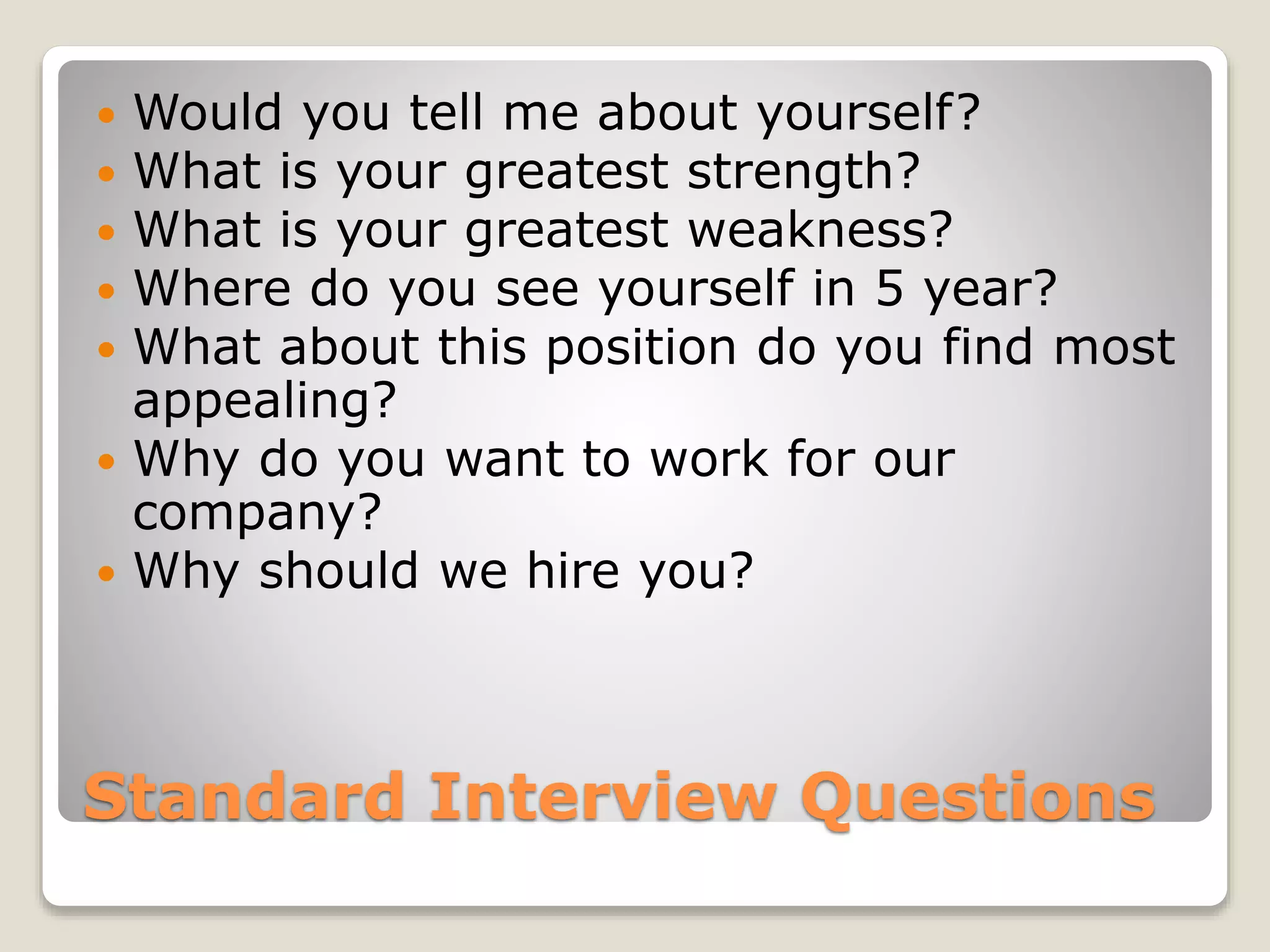 Standard Interview Questions
 Would you tell me about yourself?
 What is your greatest strength?
 What is your greatest weakness?
 Where do you see yourself in 5 year?
 What about this position do you find most
appealing?
 Why do you want to work for our
company?
 Why should we hire you?
 