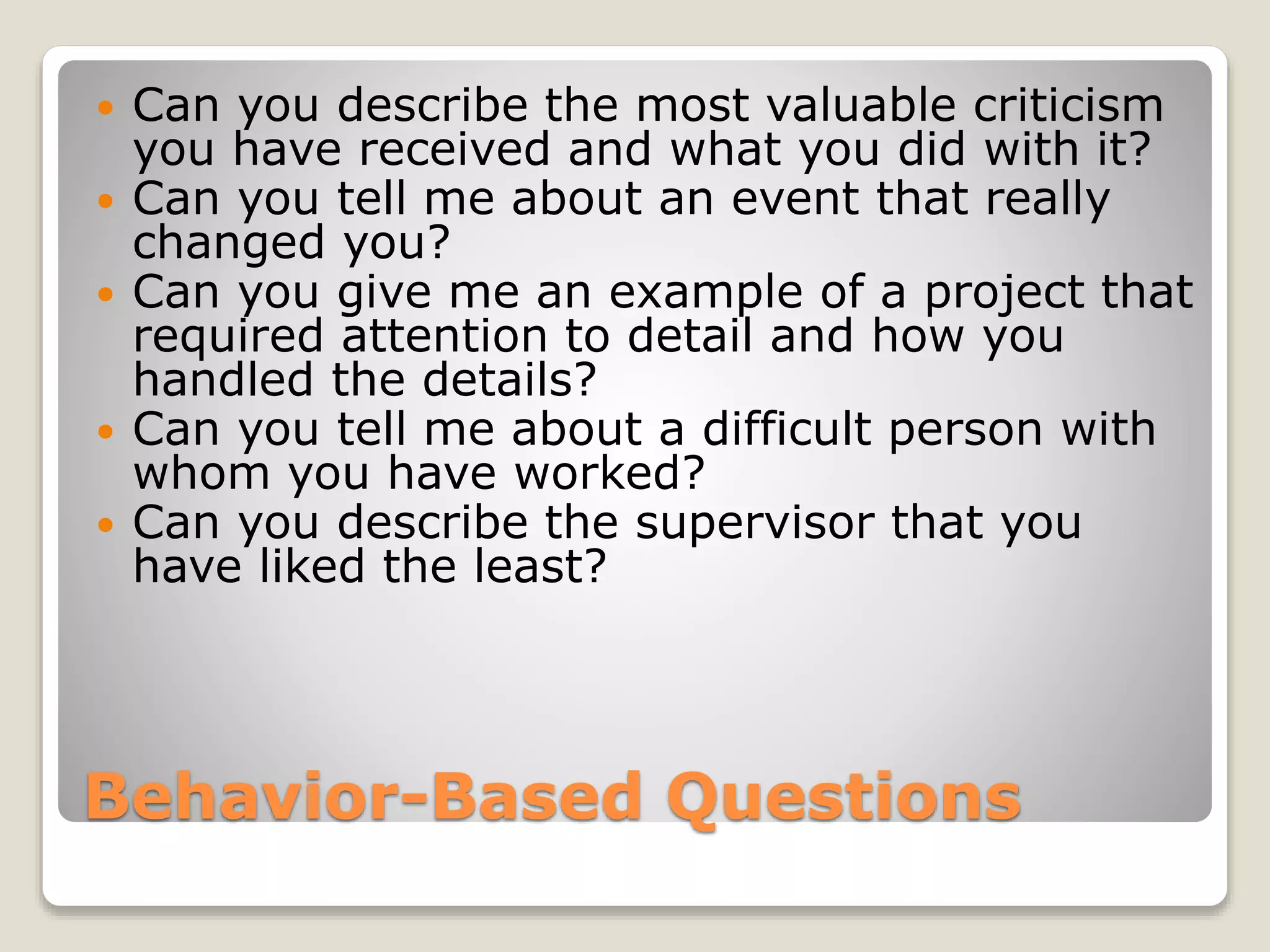 Behavior-Based Questions
 Can you describe the most valuable criticism
you have received and what you did with it?
 Can you tell me about an event that really
changed you?
 Can you give me an example of a project that
required attention to detail and how you
handled the details?
 Can you tell me about a difficult person with
whom you have worked?
 Can you describe the supervisor that you
have liked the least?
 
