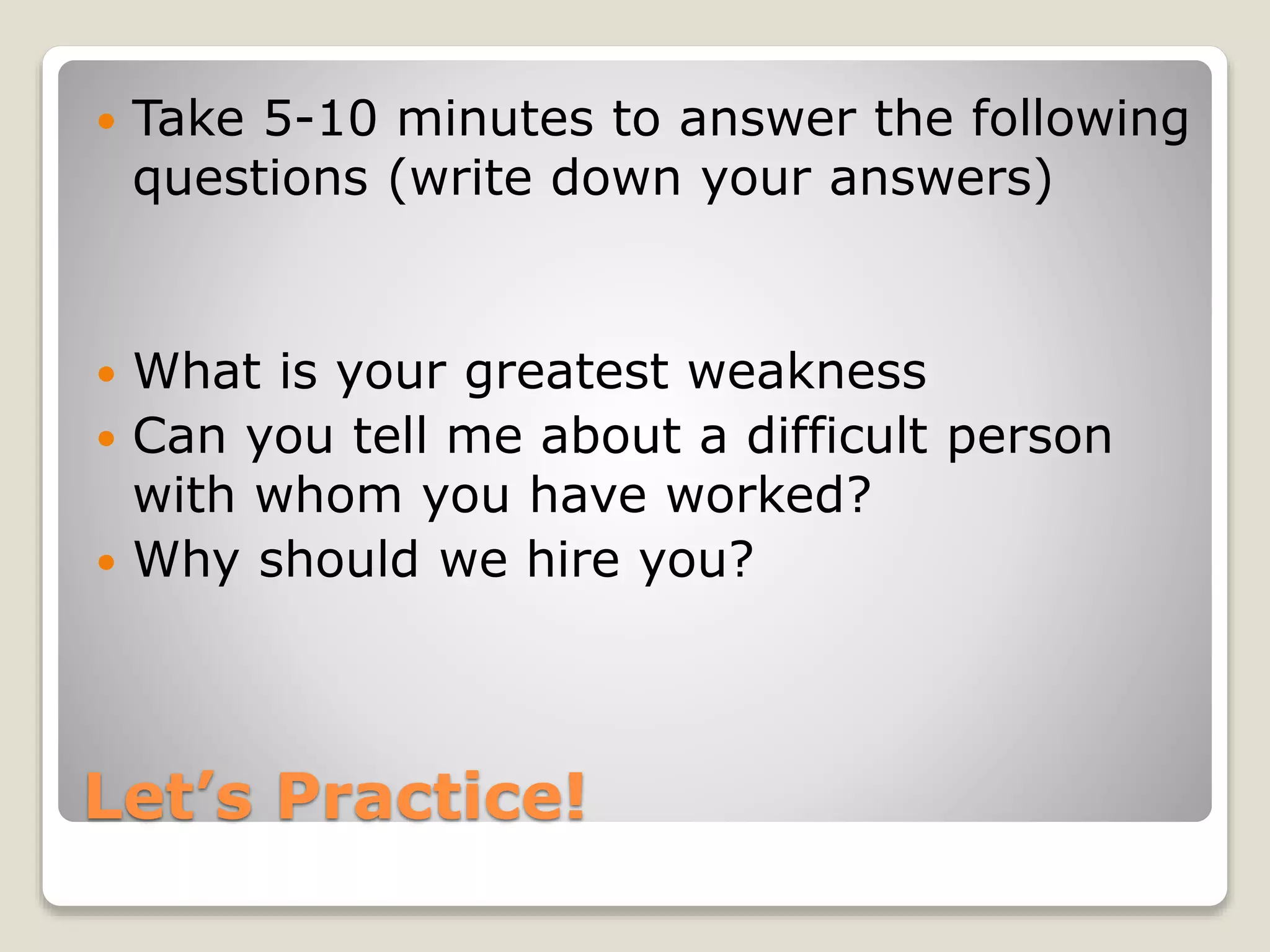 Let’s Practice!
 Take 5-10 minutes to answer the following
questions (write down your answers)
 What is your greatest weakness
 Can you tell me about a difficult person
with whom you have worked?
 Why should we hire you?
 