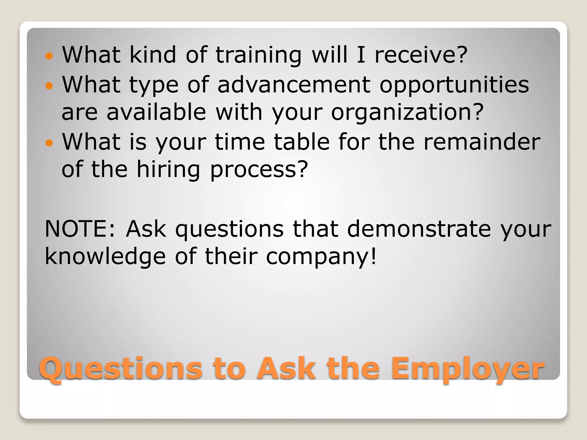 Questions to Ask the Employer
 What kind of training will I receive?
 What type of advancement opportunities
are available with your organization?
 What is your time table for the remainder
of the hiring process?
NOTE: Ask questions that demonstrate your
knowledge of their company!
 