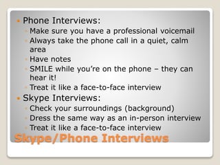 Skype/Phone Interviews
 Phone Interviews:
◦ Make sure you have a professional voicemail
◦ Always take the phone call in a quiet, calm
area
◦ Have notes
◦ SMILE while you’re on the phone – they can
hear it!
◦ Treat it like a face-to-face interview
 Skype Interviews:
◦ Check your surroundings (background)
◦ Dress the same way as an in-person interview
◦ Treat it like a face-to-face interview
 
