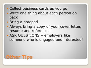 Other Tips
 Collect business cards as you go
 Write one thing about each person on
back
 Bring a notepad
 Always bring a copy of your cover letter,
resume and references
 ASK QUESTIONS – employers like
someone who is engaged and interested!
 