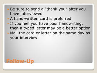 Follow-Up
 Be sure to send a “thank you” after you
have interviewed
 A hand-written card is preferred
 If you feel you have poor handwriting,
then a typed letter may be a better option
 Mail the card or letter on the same day as
your interview
 