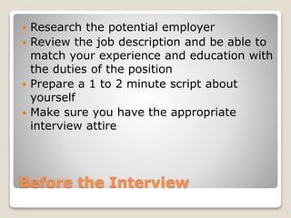 Before the Interview
 Research the potential employer
 Review the job description and be able to
match your experience and education with
the duties of the position
 Prepare a 1 to 2 minute script about
yourself
 Make sure you have the appropriate
interview attire
 