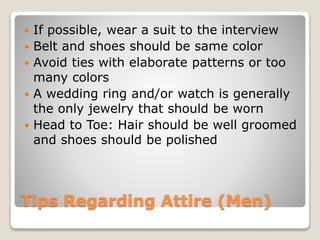 Tips Regarding Attire (Men)
 If possible, wear a suit to the interview
 Belt and shoes should be same color
 Avoid ties with elaborate patterns or too
many colors
 A wedding ring and/or watch is generally
the only jewelry that should be worn
 Head to Toe: Hair should be well groomed
and shoes should be polished
 