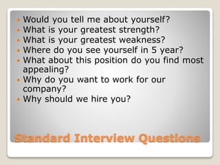 Standard Interview Questions
 Would you tell me about yourself?
 What is your greatest strength?
 What is your greatest weakness?
 Where do you see yourself in 5 year?
 What about this position do you find most
appealing?
 Why do you want to work for our
company?
 Why should we hire you?
 
