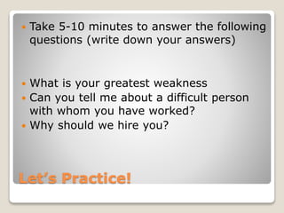 Let’s Practice!
 Take 5-10 minutes to answer the following
questions (write down your answers)
 What is your greatest weakness
 Can you tell me about a difficult person
with whom you have worked?
 Why should we hire you?
 