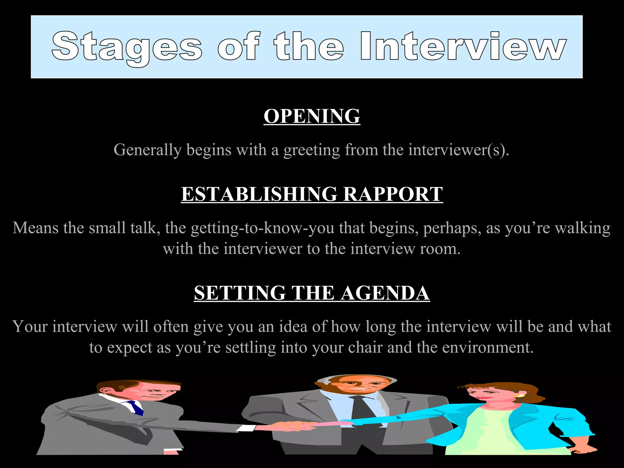 OPENING
Generally begins with a greeting from the interviewer(s).
ESTABLISHING RAPPORT
Means the small talk, the getting-to-know-you that begins, perhaps, as you’re walking
with the interviewer to the interview room.
SETTING THE AGENDA
Your interview will often give you an idea of how long the interview will be and what
to expect as you’re settling into your chair and the environment.
 