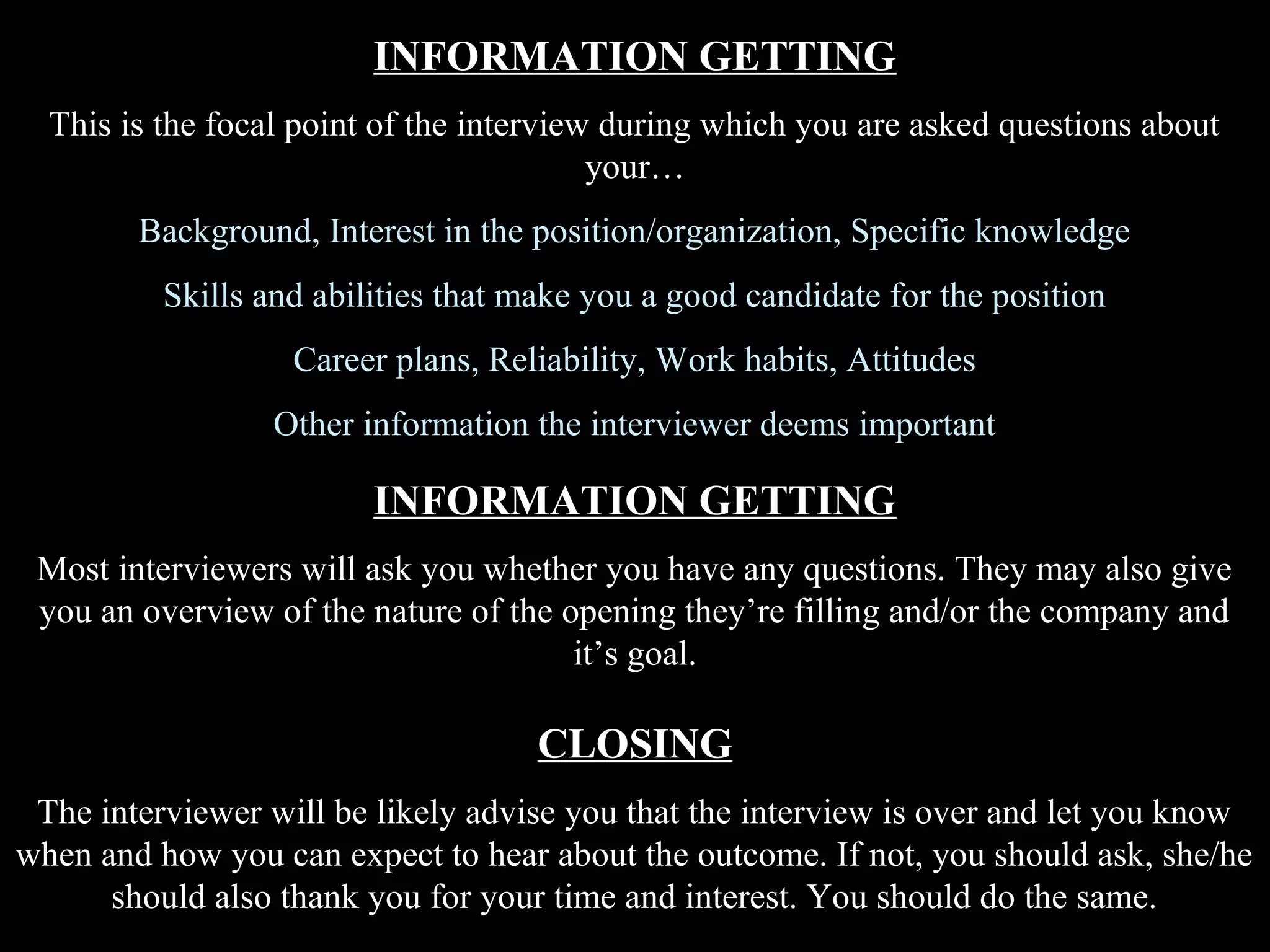INFORMATION GETTING
This is the focal point of the interview during which you are asked questions about
your…
Background, Interest in the position/organization, Specific knowledge
Skills and abilities that make you a good candidate for the position
Career plans, Reliability, Work habits, Attitudes
Other information the interviewer deems important
INFORMATION GETTING
Most interviewers will ask you whether you have any questions. They may also give
you an overview of the nature of the opening they’re filling and/or the company and
it’s goal.
CLOSING
The interviewer will be likely advise you that the interview is over and let you know
when and how you can expect to hear about the outcome. If not, you should ask, she/he
should also thank you for your time and interest. You should do the same.
 