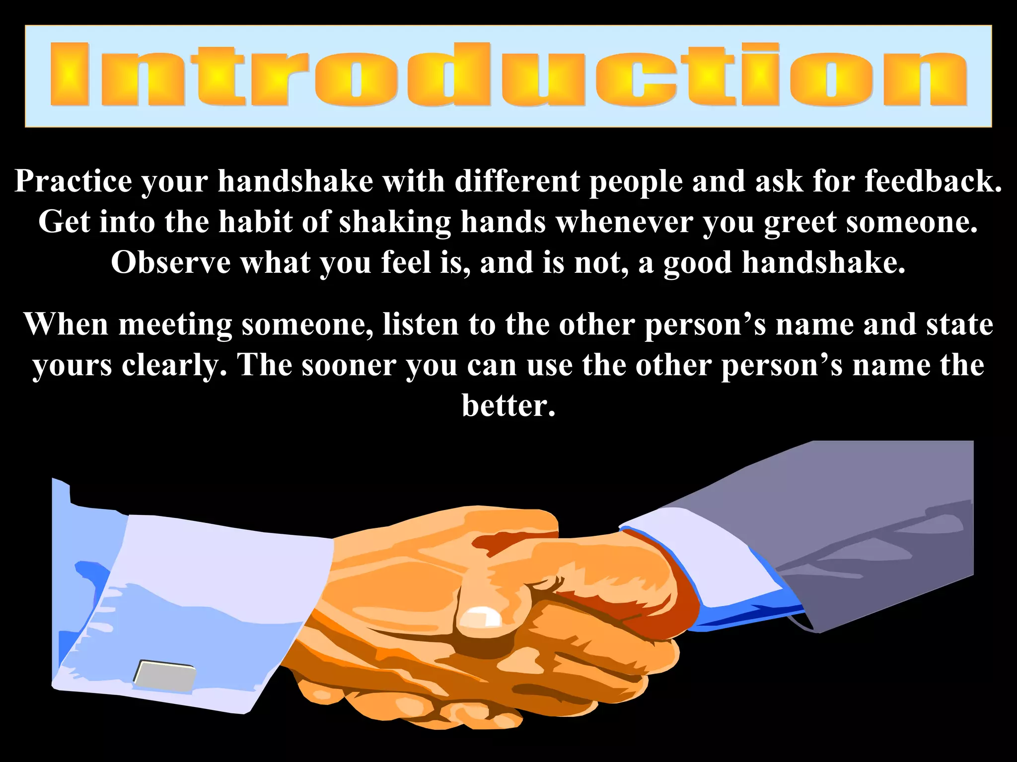 Practice your handshake with different people and ask for feedback.
Get into the habit of shaking hands whenever you greet someone.
Observe what you feel is, and is not, a good handshake.
When meeting someone, listen to the other person’s name and state
yours clearly. The sooner you can use the other person’s name the
better.
 