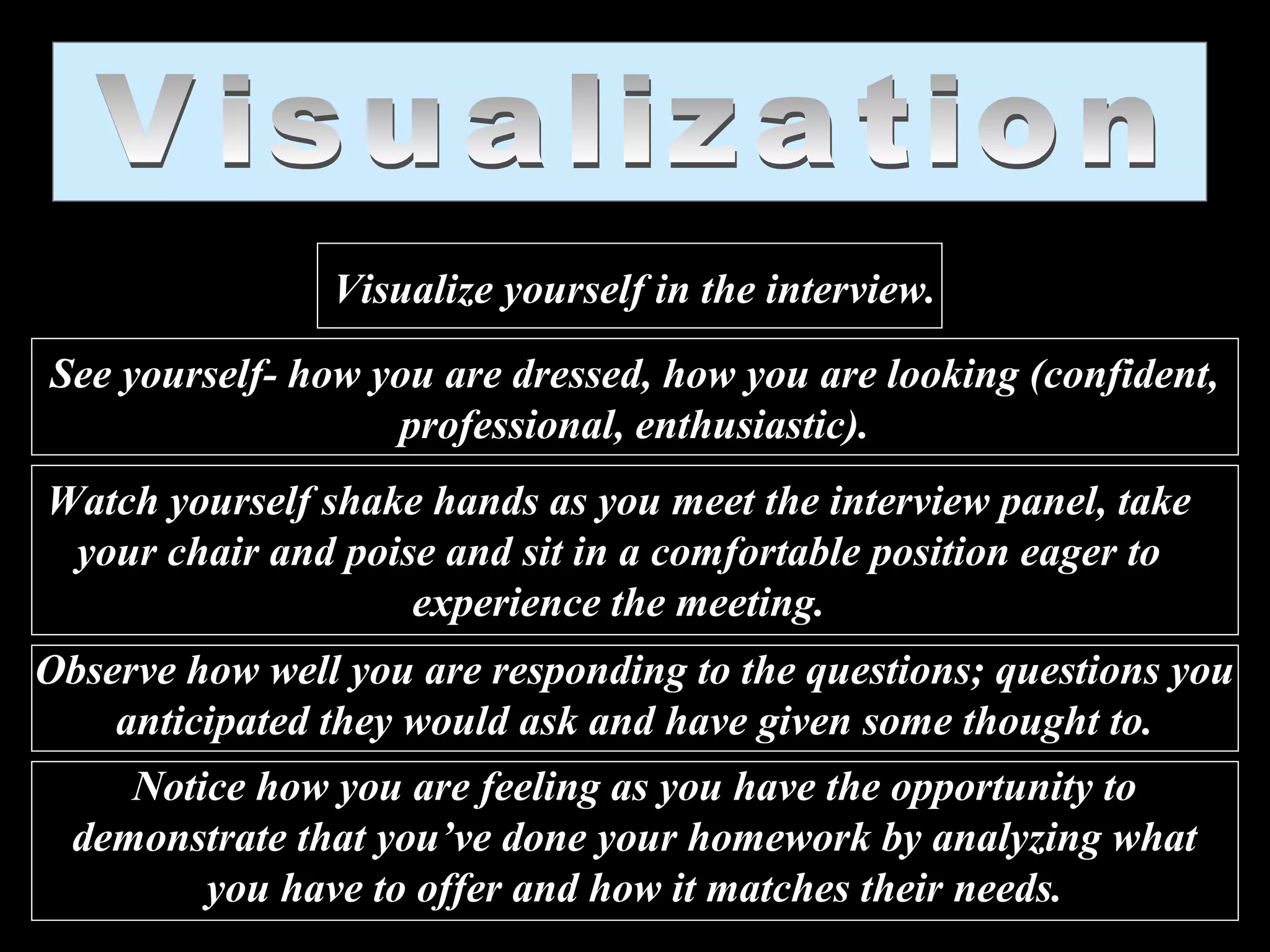 Visualize yourself in the interview.
See yourself- how you are dressed, how you are looking (confident,
professional, enthusiastic).
Watch yourself shake hands as you meet the interview panel, take
your chair and poise and sit in a comfortable position eager to
experience the meeting.
Observe how well you are responding to the questions; questions you
anticipated they would ask and have given some thought to.
Notice how you are feeling as you have the opportunity to
demonstrate that you’ve done your homework by analyzing what
you have to offer and how it matches their needs.
 