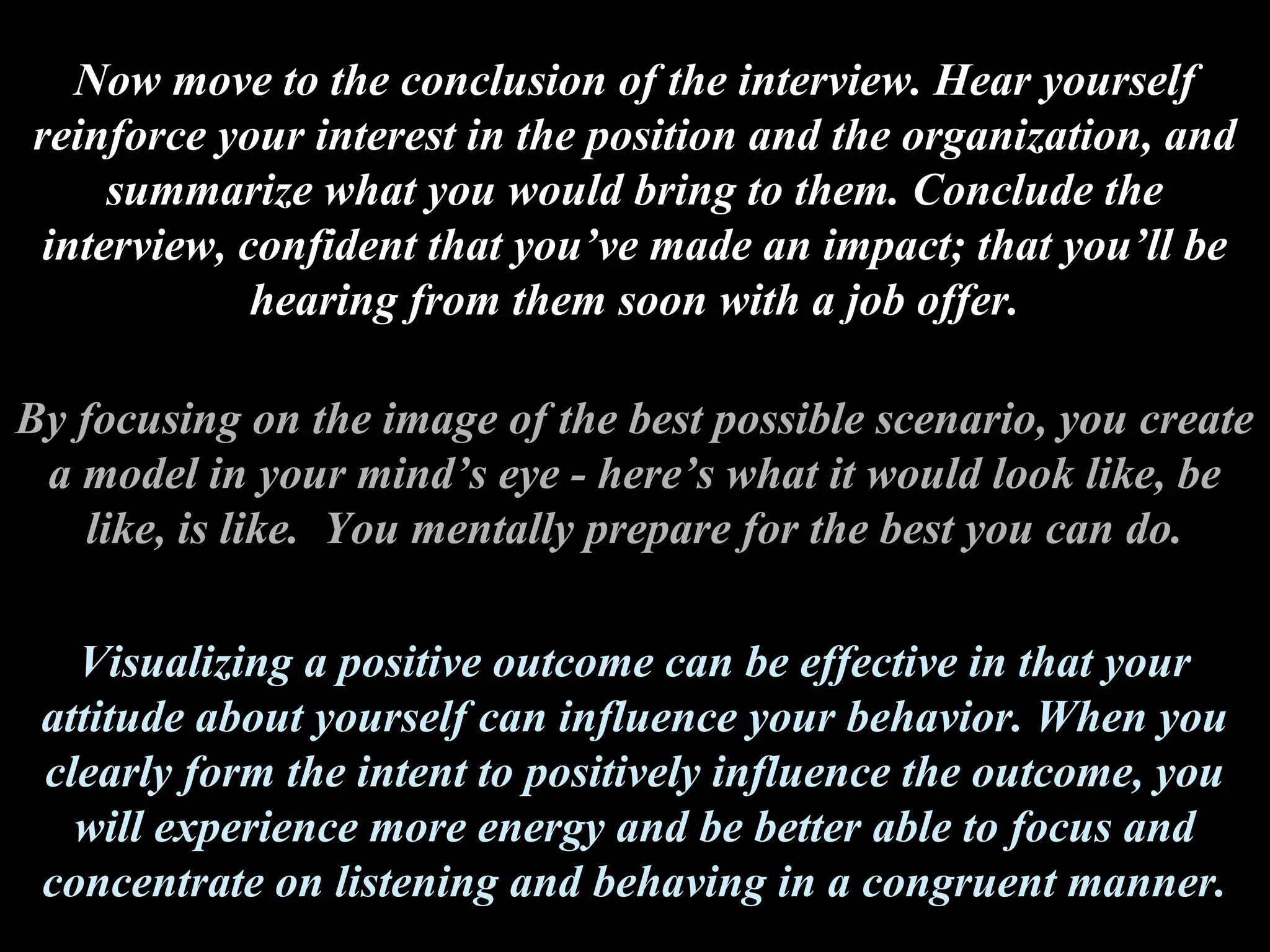Now move to the conclusion of the interview. Hear yourself
reinforce your interest in the position and the organization, and
summarize what you would bring to them. Conclude the
interview, confident that you’ve made an impact; that you’ll be
hearing from them soon with a job offer.
By focusing on the image of the best possible scenario, you create
a model in your mind’s eye - here’s what it would look like, be
like, is like. You mentally prepare for the best you can do.
Visualizing a positive outcome can be effective in that your
attitude about yourself can influence your behavior. When you
clearly form the intent to positively influence the outcome, you
will experience more energy and be better able to focus and
concentrate on listening and behaving in a congruent manner.
 