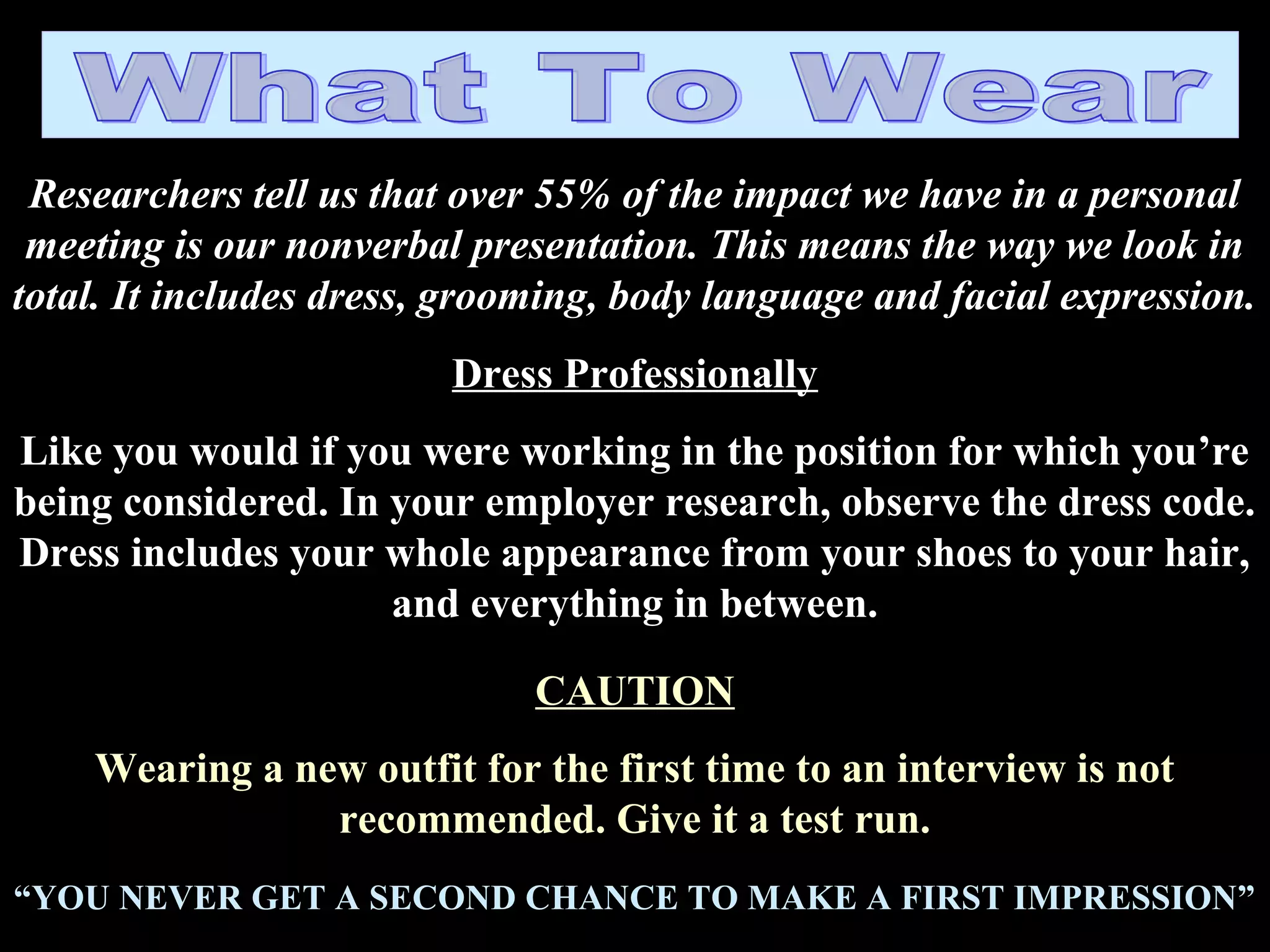 Researchers tell us that over 55% of the impact we have in a personal
meeting is our nonverbal presentation. This means the way we look in
total. It includes dress, grooming, body language and facial expression.
Dress Professionally
Like you would if you were working in the position for which you’re
being considered. In your employer research, observe the dress code.
Dress includes your whole appearance from your shoes to your hair,
and everything in between.
CAUTION
Wearing a new outfit for the first time to an interview is not
recommended. Give it a test run.
“YOU NEVER GET A SECOND CHANCE TO MAKE A FIRST IMPRESSION”
 