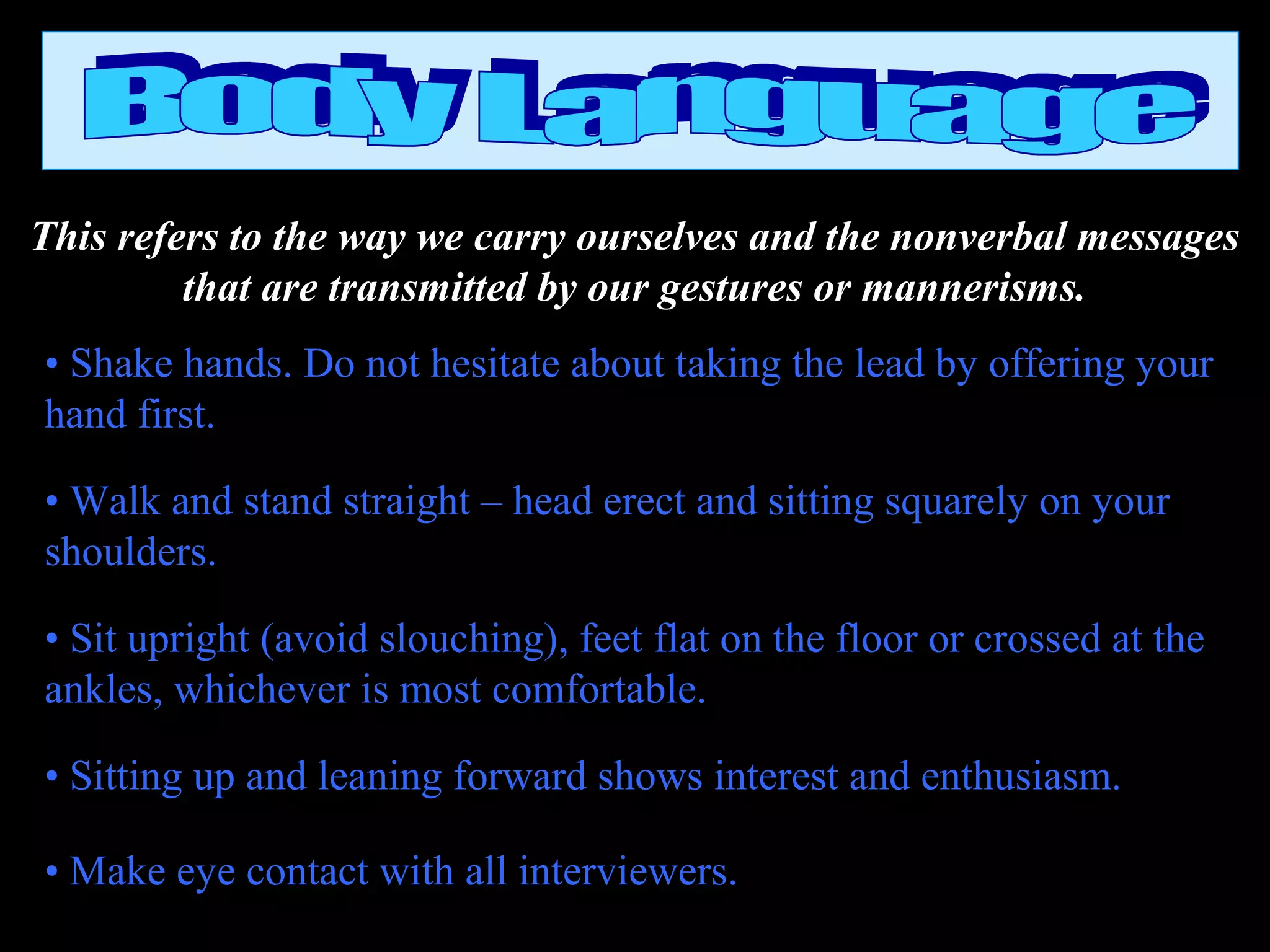 This refers to the way we carry ourselves and the nonverbal messages
that are transmitted by our gestures or mannerisms.
• Shake hands. Do not hesitate about taking the lead by offering your
hand first.
• Walk and stand straight – head erect and sitting squarely on your
shoulders.
• Sit upright (avoid slouching), feet flat on the floor or crossed at the
ankles, whichever is most comfortable.
• Sitting up and leaning forward shows interest and enthusiasm.
• Make eye contact with all interviewers.
 