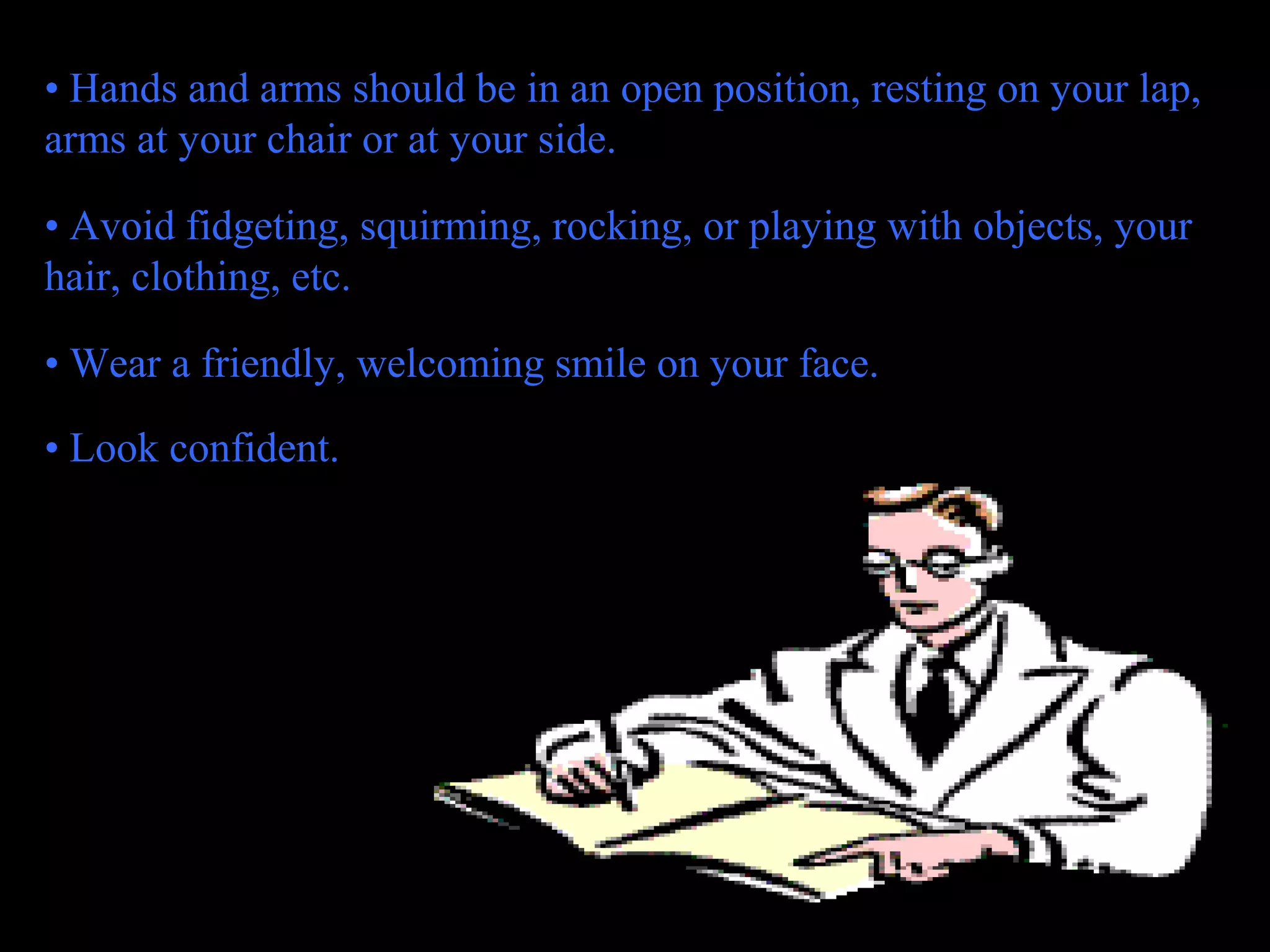 • Hands and arms should be in an open position, resting on your lap,
arms at your chair or at your side.
• Avoid fidgeting, squirming, rocking, or playing with objects, your
hair, clothing, etc.
• Wear a friendly, welcoming smile on your face.
• Look confident.
 