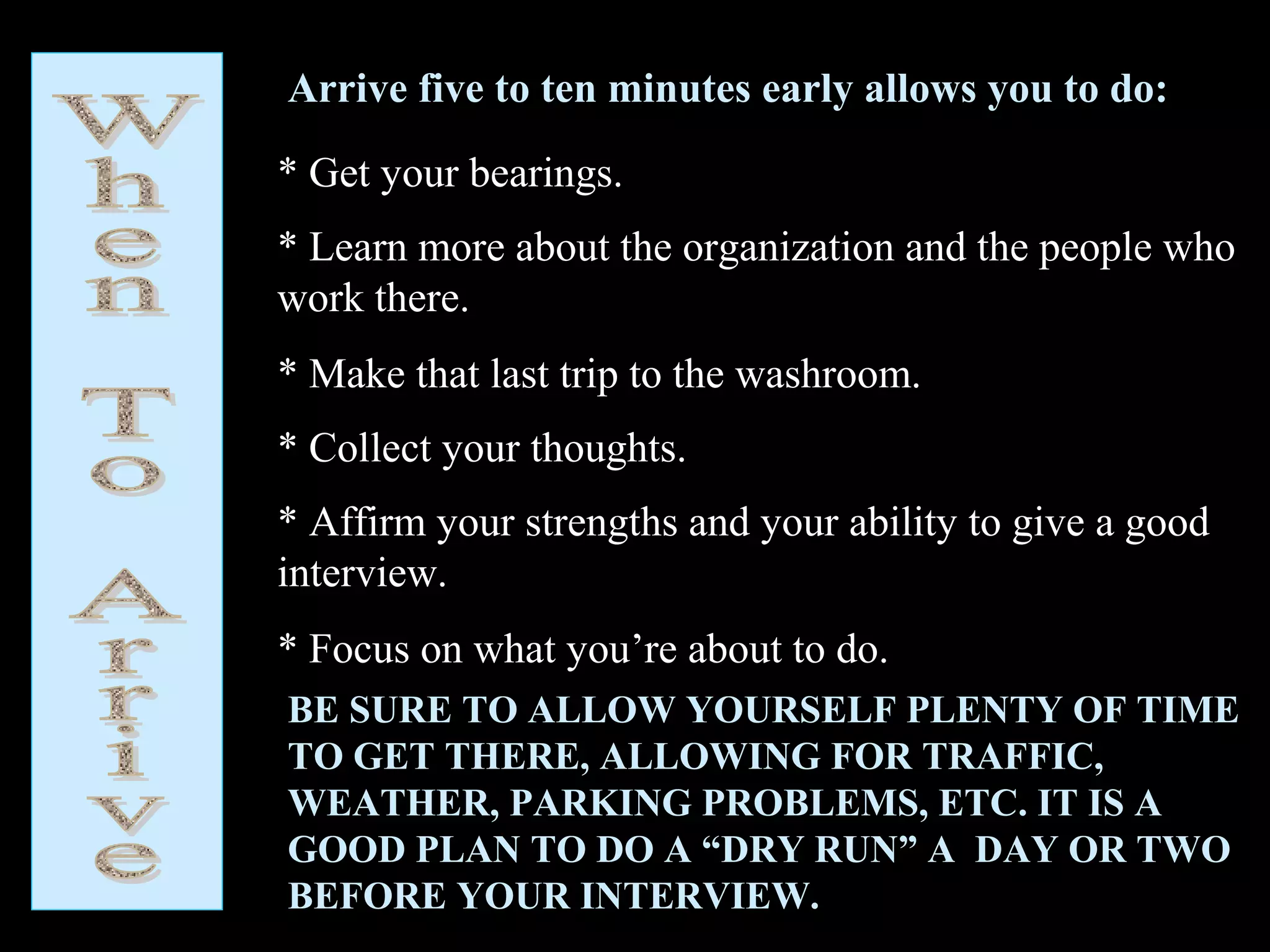 Arrive five to ten minutes early allows you to do:
* Get your bearings.
* Learn more about the organization and the people who
work there.
* Make that last trip to the washroom.
* Collect your thoughts.
* Affirm your strengths and your ability to give a good
interview.
* Focus on what you’re about to do.
BE SURE TO ALLOW YOURSELF PLENTY OF TIME
TO GET THERE, ALLOWING FOR TRAFFIC,
WEATHER, PARKING PROBLEMS, ETC. IT IS A
GOOD PLAN TO DO A “DRY RUN” A DAY OR TWO
BEFORE YOUR INTERVIEW.
 