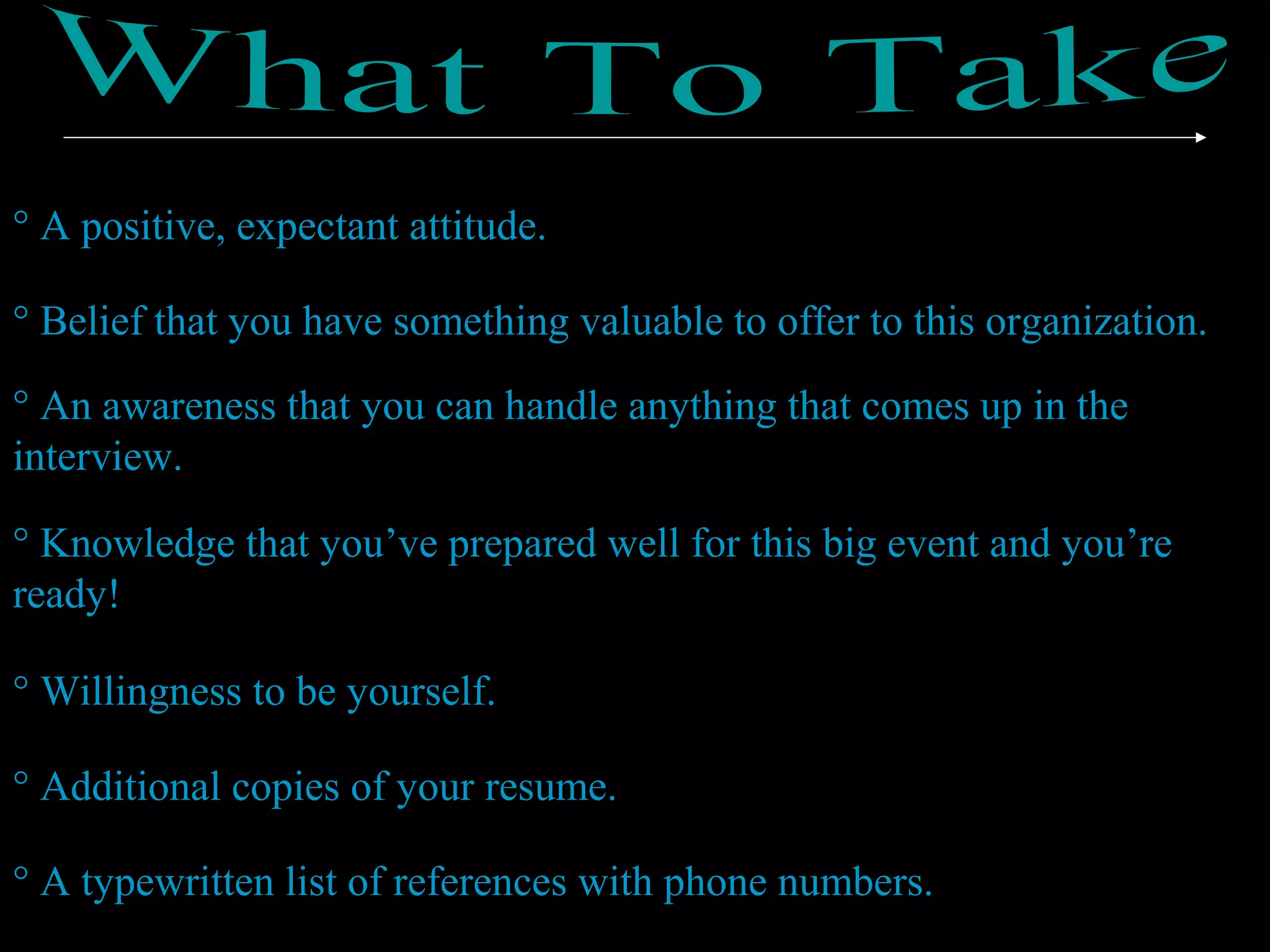 ° A positive, expectant attitude.
° Belief that you have something valuable to offer to this organization.
° An awareness that you can handle anything that comes up in the
interview.
° Knowledge that you’ve prepared well for this big event and you’re
ready!
° Willingness to be yourself.
° Additional copies of your resume.
° A typewritten list of references with phone numbers.
 