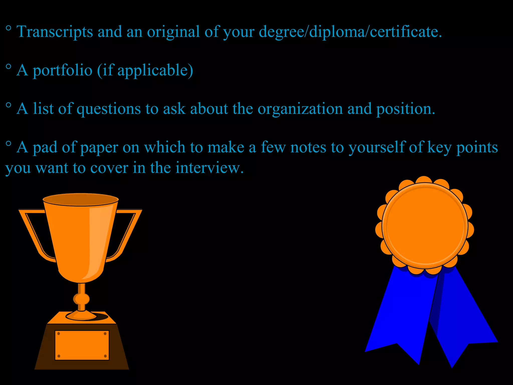 ° Transcripts and an original of your degree/diploma/certificate.
° A portfolio (if applicable)
° A list of questions to ask about the organization and position.
° A pad of paper on which to make a few notes to yourself of key points
you want to cover in the interview.
 