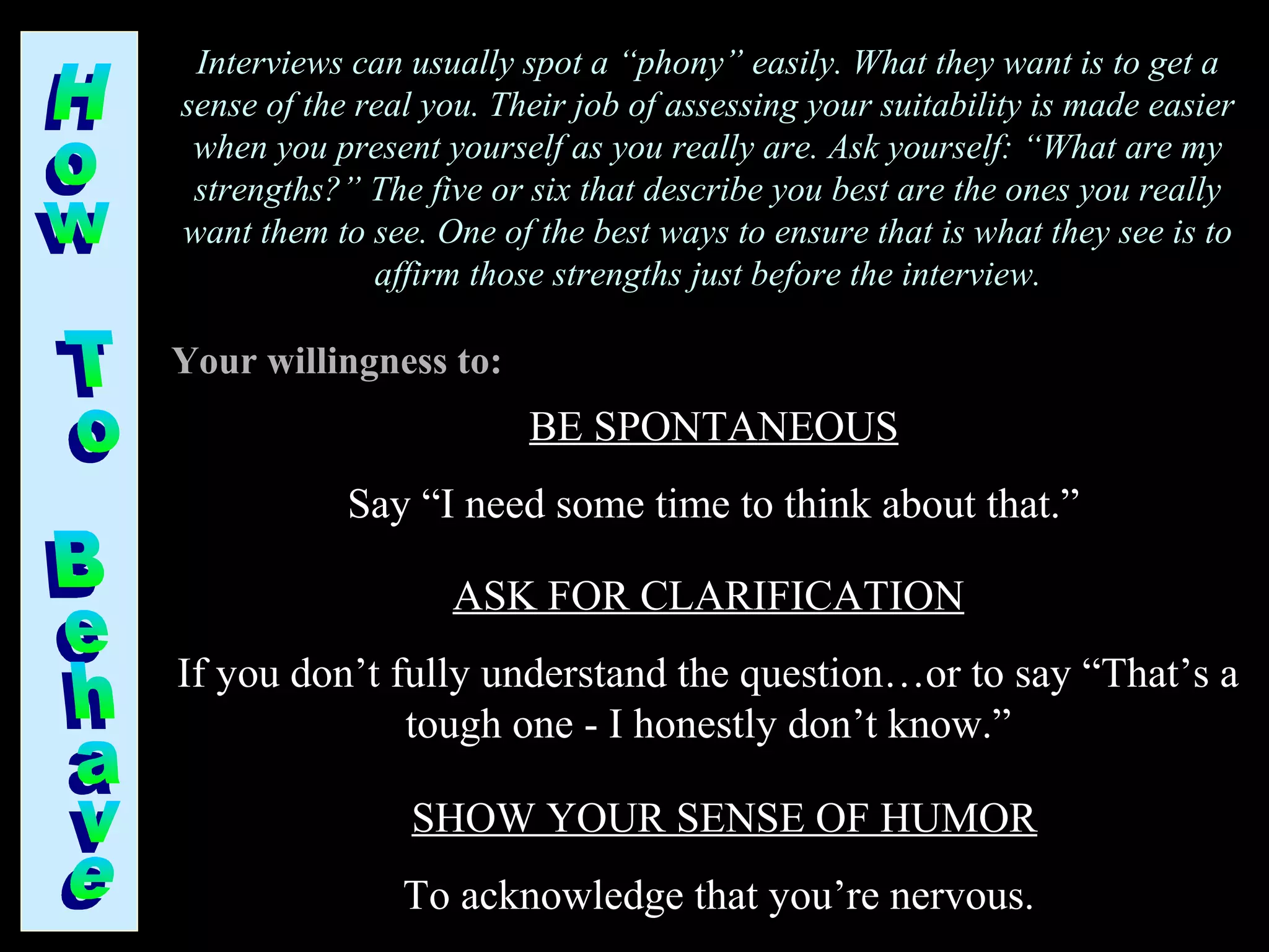 Interviews can usually spot a “phony” easily. What they want is to get a
sense of the real you. Their job of assessing your suitability is made easier
when you present yourself as you really are. Ask yourself: “What are my
strengths?” The five or six that describe you best are the ones you really
want them to see. One of the best ways to ensure that is what they see is to
affirm those strengths just before the interview.
BE SPONTANEOUS
Say “I need some time to think about that.”
Your willingness to:
ASK FOR CLARIFICATION
If you don’t fully understand the question…or to say “That’s a
tough one - I honestly don’t know.”
SHOW YOUR SENSE OF HUMOR
To acknowledge that you’re nervous.
 