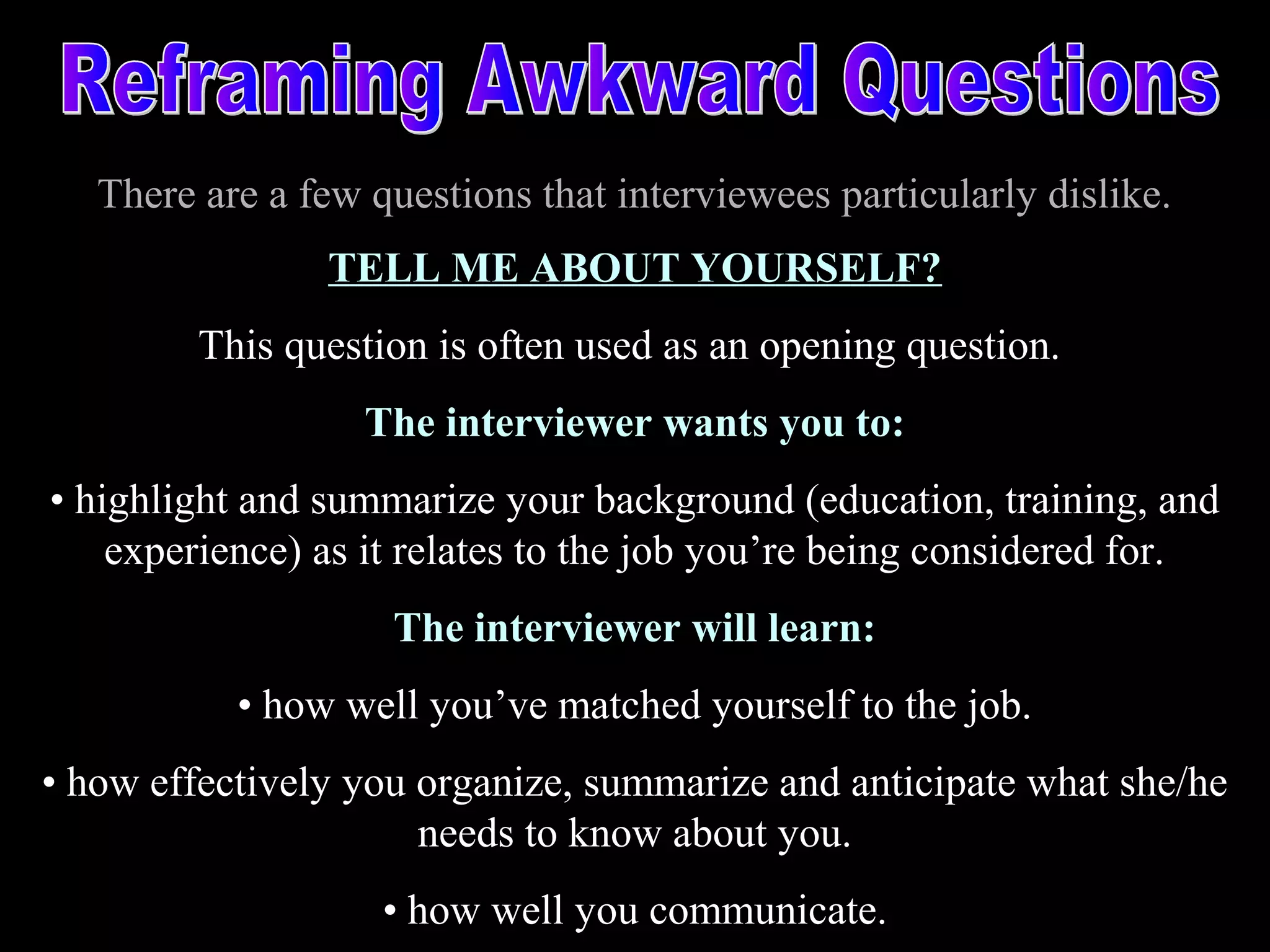 There are a few questions that interviewees particularly dislike.
TELL ME ABOUT YOURSELF?
This question is often used as an opening question.
The interviewer wants you to:
• highlight and summarize your background (education, training, and
experience) as it relates to the job you’re being considered for.
The interviewer will learn:
• how well you’ve matched yourself to the job.
• how effectively you organize, summarize and anticipate what she/he
needs to know about you.
• how well you communicate.
 