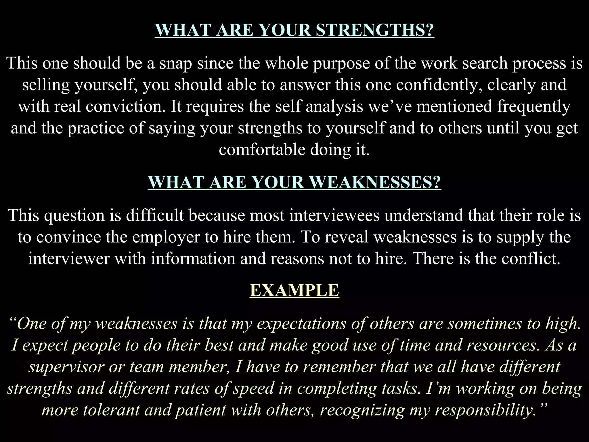 WHAT ARE YOUR STRENGTHS?
This one should be a snap since the whole purpose of the work search process is
selling yourself, you should able to answer this one confidently, clearly and
with real conviction. It requires the self analysis we’ve mentioned frequently
and the practice of saying your strengths to yourself and to others until you get
comfortable doing it.
WHAT ARE YOUR WEAKNESSES?
This question is difficult because most interviewees understand that their role is
to convince the employer to hire them. To reveal weaknesses is to supply the
interviewer with information and reasons not to hire. There is the conflict.
EXAMPLE
“One of my weaknesses is that my expectations of others are sometimes to high.
I expect people to do their best and make good use of time and resources. As a
supervisor or team member, I have to remember that we all have different
strengths and different rates of speed in completing tasks. I’m working on being
more tolerant and patient with others, recognizing my responsibility.”
 