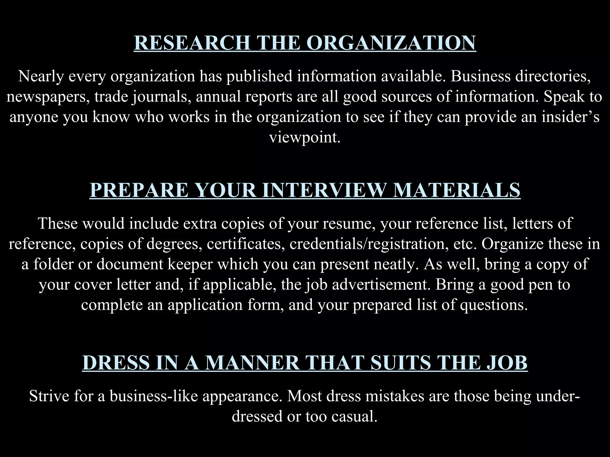RESEARCH THE ORGANIZATION
Nearly every organization has published information available. Business directories,
newspapers, trade journals, annual reports are all good sources of information. Speak to
anyone you know who works in the organization to see if they can provide an insider’s
viewpoint.
PREPARE YOUR INTERVIEW MATERIALS
These would include extra copies of your resume, your reference list, letters of
reference, copies of degrees, certificates, credentials/registration, etc. Organize these in
a folder or document keeper which you can present neatly. As well, bring a copy of
your cover letter and, if applicable, the job advertisement. Bring a good pen to
complete an application form, and your prepared list of questions.
DRESS IN A MANNER THAT SUITS THE JOB
Strive for a business-like appearance. Most dress mistakes are those being under-
dressed or too casual.
 