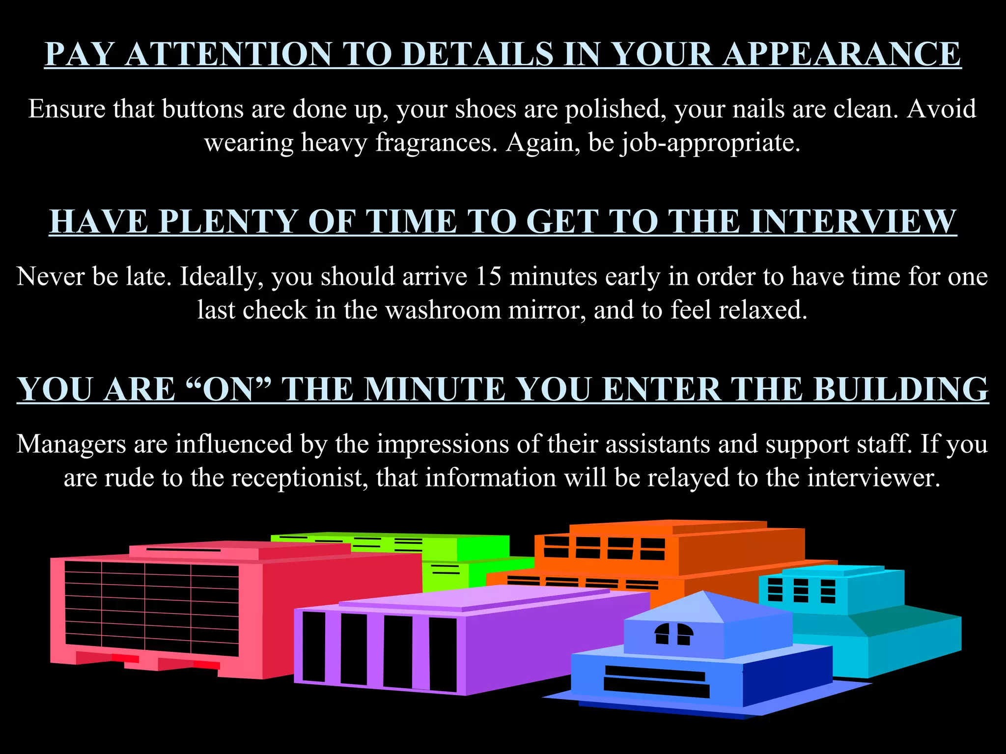 PAY ATTENTION TO DETAILS IN YOUR APPEARANCE
Ensure that buttons are done up, your shoes are polished, your nails are clean. Avoid
wearing heavy fragrances. Again, be job-appropriate.
HAVE PLENTY OF TIME TO GET TO THE INTERVIEW
Never be late. Ideally, you should arrive 15 minutes early in order to have time for one
last check in the washroom mirror, and to feel relaxed.
YOU ARE “ON” THE MINUTE YOU ENTER THE BUILDING
Managers are influenced by the impressions of their assistants and support staff. If you
are rude to the receptionist, that information will be relayed to the interviewer.
 