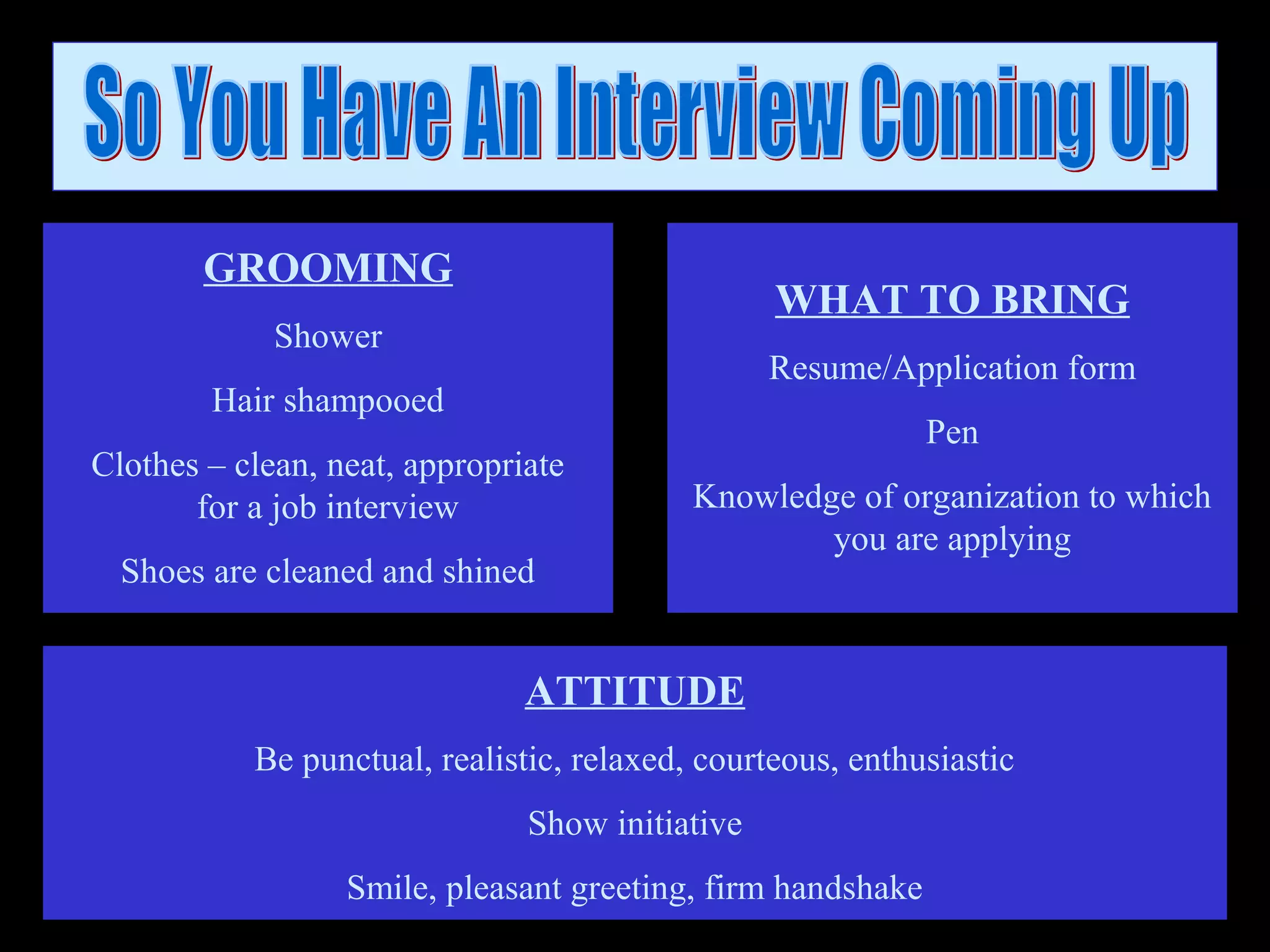 ATTITUDE
Be punctual, realistic, relaxed, courteous, enthusiastic
Show initiative
Smile, pleasant greeting, firm handshake
GROOMING
Shower
Hair shampooed
Clothes – clean, neat, appropriate
for a job interview
Shoes are cleaned and shined
WHAT TO BRING
Resume/Application form
Pen
Knowledge of organization to which
you are applying
 