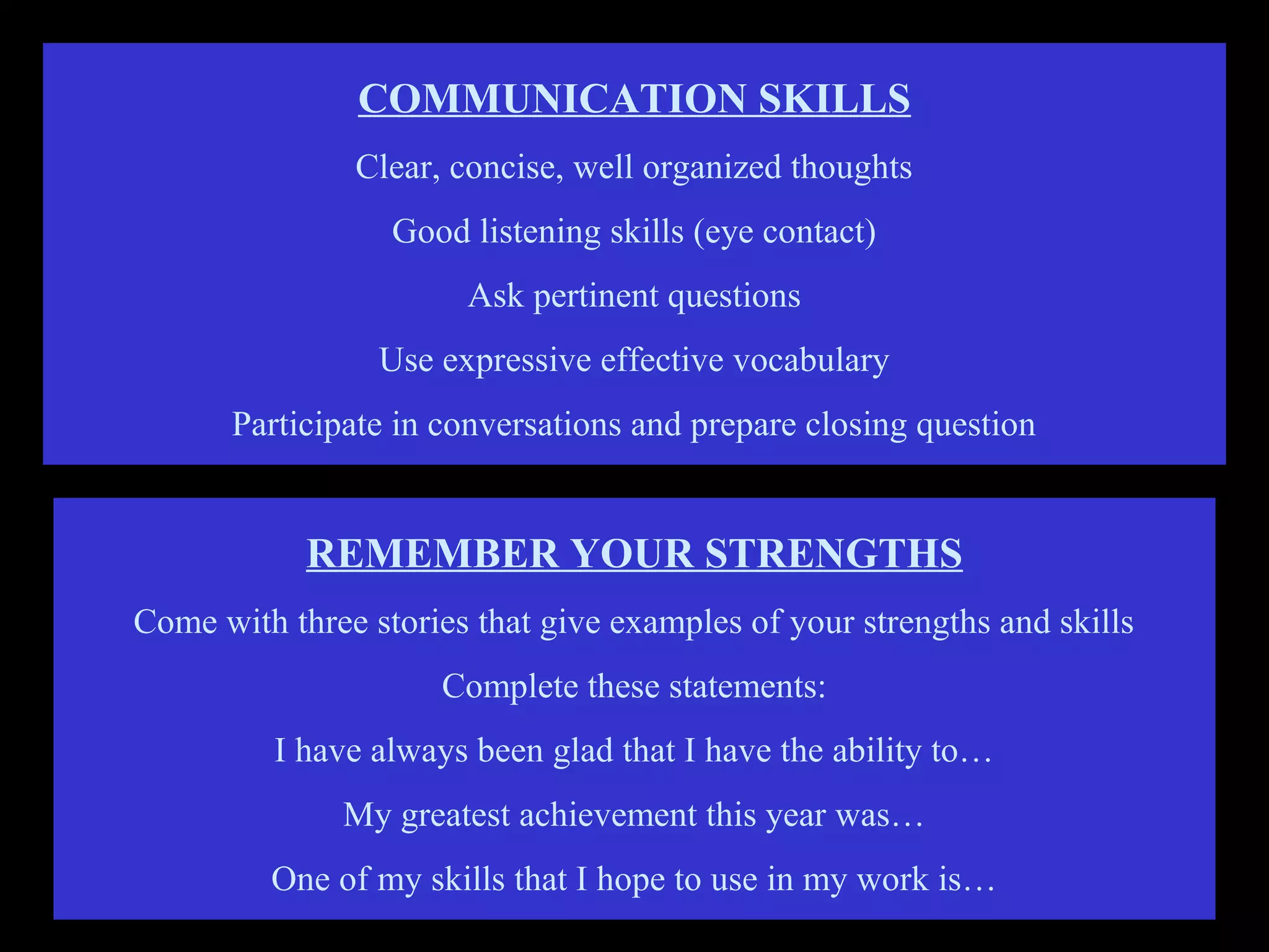 COMMUNICATION SKILLS
Clear, concise, well organized thoughts
Good listening skills (eye contact)
Ask pertinent questions
Use expressive effective vocabulary
Participate in conversations and prepare closing question
REMEMBER YOUR STRENGTHS
Come with three stories that give examples of your strengths and skills
Complete these statements:
I have always been glad that I have the ability to…
My greatest achievement this year was…
One of my skills that I hope to use in my work is…
 