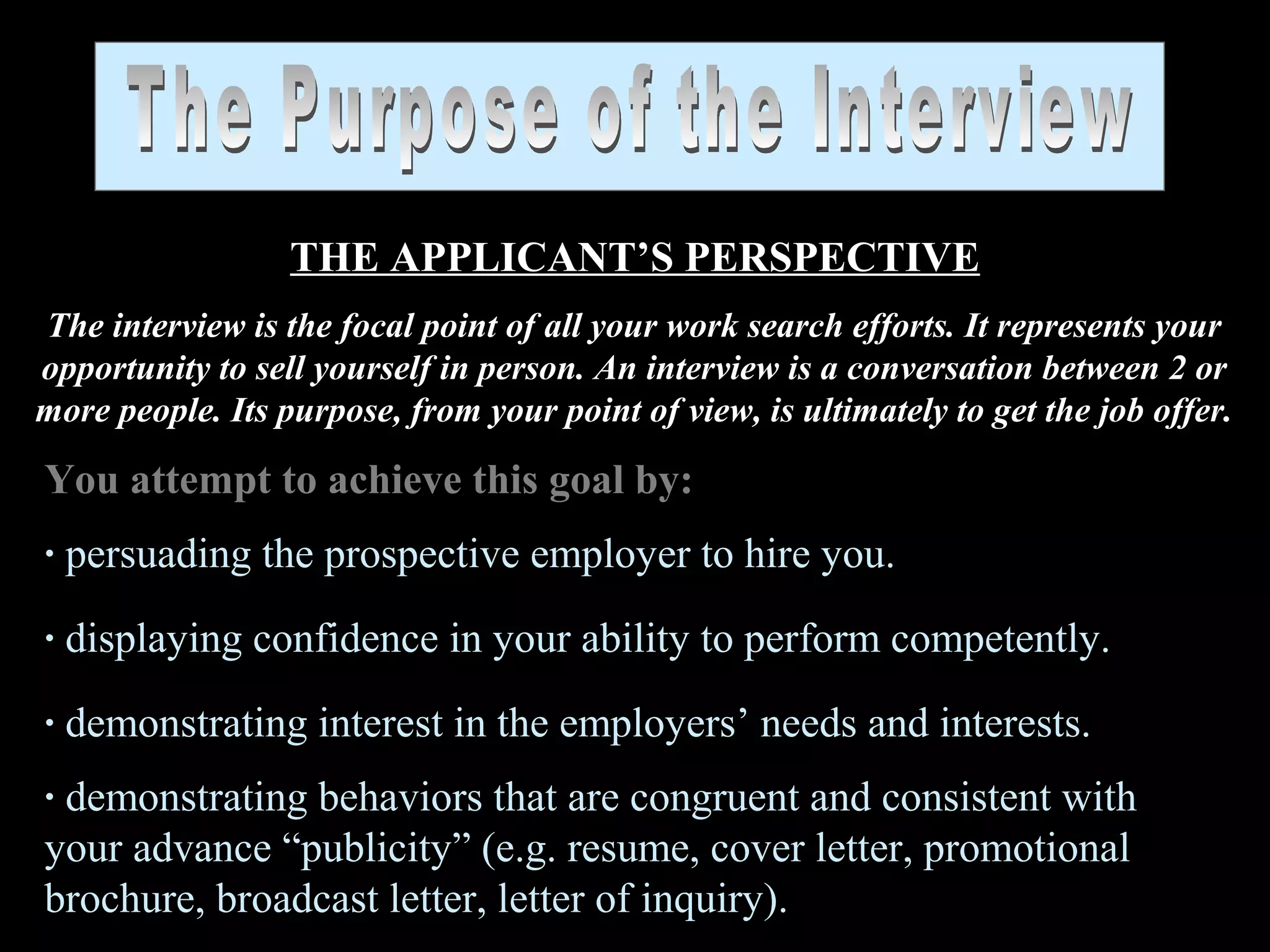 THE APPLICANT’S PERSPECTIVE
The interview is the focal point of all your work search efforts. It represents your
opportunity to sell yourself in person. An interview is a conversation between 2 or
more people. Its purpose, from your point of view, is ultimately to get the job offer.
You attempt to achieve this goal by:
· persuading the prospective employer to hire you.
· displaying confidence in your ability to perform competently.
· demonstrating interest in the employers’ needs and interests.
· demonstrating behaviors that are congruent and consistent with
your advance “publicity” (e.g. resume, cover letter, promotional
brochure, broadcast letter, letter of inquiry).
 