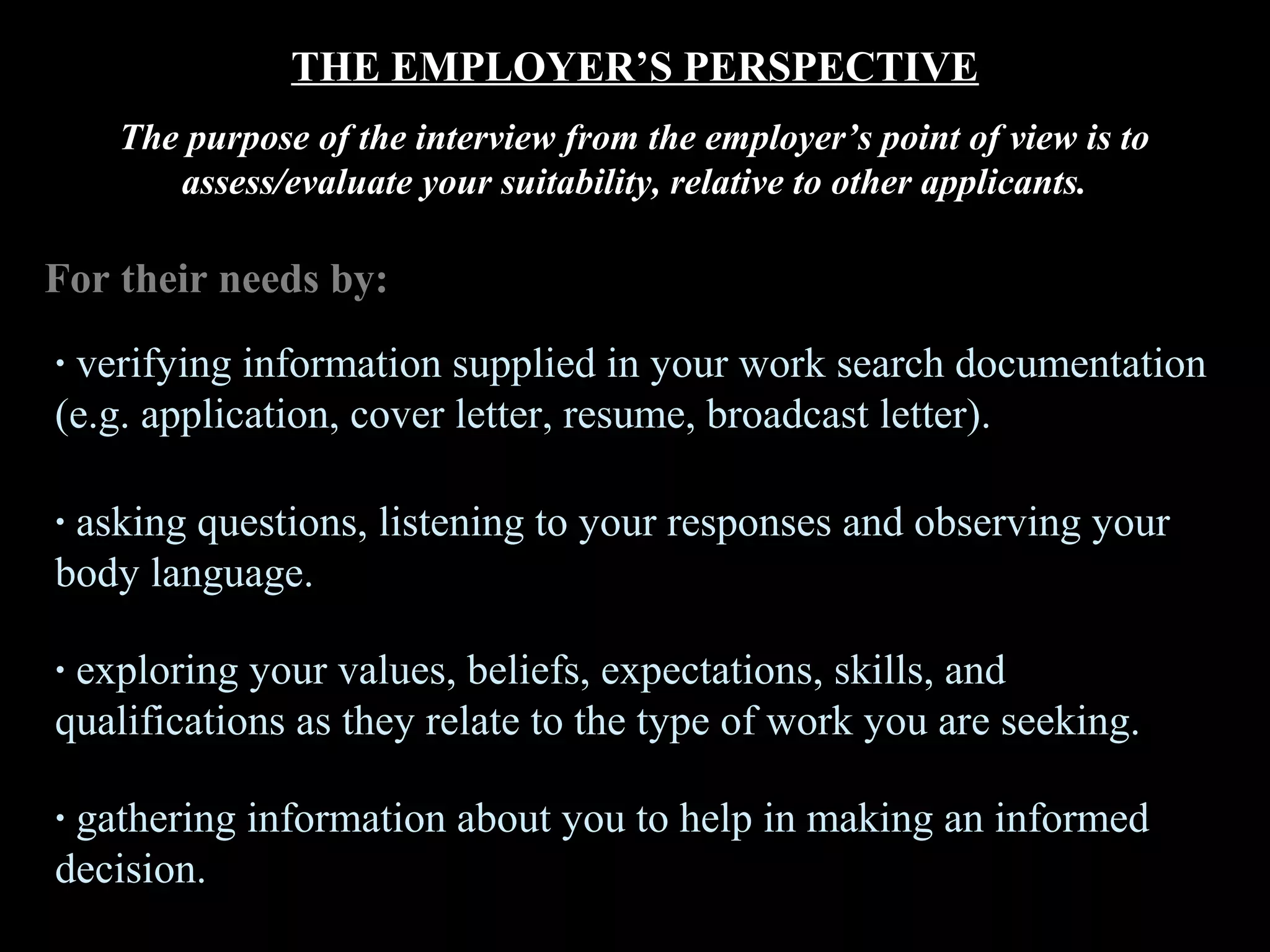 THE EMPLOYER’S PERSPECTIVE
The purpose of the interview from the employer’s point of view is to
assess/evaluate your suitability, relative to other applicants.
For their needs by:
· verifying information supplied in your work search documentation
(e.g. application, cover letter, resume, broadcast letter).
· asking questions, listening to your responses and observing your
body language.
· exploring your values, beliefs, expectations, skills, and
qualifications as they relate to the type of work you are seeking.
· gathering information about you to help in making an informed
decision.
 