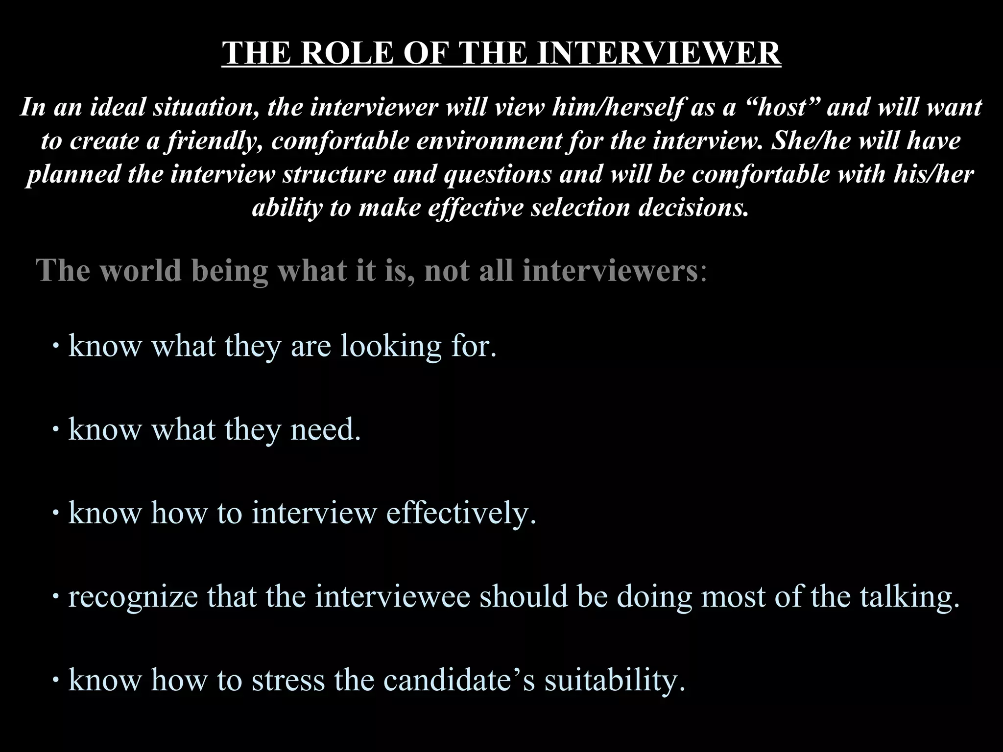 THE ROLE OF THE INTERVIEWER
In an ideal situation, the interviewer will view him/herself as a “host” and will want
to create a friendly, comfortable environment for the interview. She/he will have
planned the interview structure and questions and will be comfortable with his/her
ability to make effective selection decisions.
The world being what it is, not all interviewers:
· know what they are looking for.
· know what they need.
· know how to interview effectively.
· recognize that the interviewee should be doing most of the talking.
· know how to stress the candidate’s suitability.
 