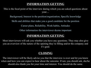 INFORMATION GETTING
This is the focal point of the interview during which you are asked questions about
your…
Background, Interest in the position/organization, Specific knowledge
Skills and abilities that make you a good candidate for the position
Career plans, Reliability, Work habits, Attitudes
Other information the interviewer deems important
INFORMATION GETTING
Most interviewers will ask you whether you have any questions. They may also give
you an overview of the nature of the opening they’re filling and/or the company and
it’s goal.
CLOSING
The interviewer will be likely advise you that the interview is over and let you know
when and how you can expect to hear about the outcome. If not, you should ask, she/he
should also thank you for your time and interest. You should do the same.
 