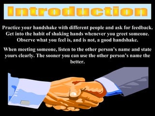 Practice your handshake with different people and ask for feedback.
Get into the habit of shaking hands whenever you greet someone.
Observe what you feel is, and is not, a good handshake.
When meeting someone, listen to the other person’s name and state
yours clearly. The sooner you can use the other person’s name the
better.
 