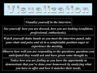 Visualize yourself in the interview.
See yourself- how you are dressed, how you are looking (confident,
professional, enthusiastic).
Watch yourself shake hands as you meet the interview panel, take
your chair and poise and sit in a comfortable position eager to
experience the meeting.
Observe how well you are responding to the questions; questions you
anticipated they would ask and have given some thought to.
Notice how you are feeling as you have the opportunity to
demonstrate that you’ve done your homework by analyzing what
you have to offer and how it matches their needs.
 