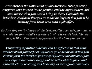 Now move to the conclusion of the interview. Hear yourself
reinforce your interest in the position and the organization, and
summarize what you would bring to them. Conclude the
interview, confident that you’ve made an impact; that you’ll be
hearing from them soon with a job offer.
By focusing on the image of the best possible scenario, you create
a model in your mind’s eye - here’s what it would look like, be
like, is like. You mentally prepare for the best you can do.
Visualizing a positive outcome can be effective in that your
attitude about yourself can influence your behavior. When you
clearly form the intent to positively influence the outcome, you
will experience more energy and be better able to focus and
concentrate on listening and behaving in a congruent manner.
 