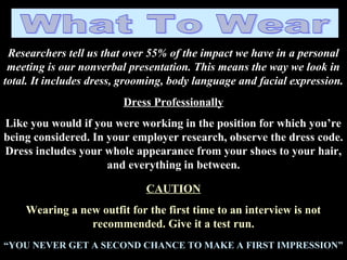 Researchers tell us that over 55% of the impact we have in a personal
meeting is our nonverbal presentation. This means the way we look in
total. It includes dress, grooming, body language and facial expression.
Dress Professionally
Like you would if you were working in the position for which you’re
being considered. In your employer research, observe the dress code.
Dress includes your whole appearance from your shoes to your hair,
and everything in between.
CAUTION
Wearing a new outfit for the first time to an interview is not
recommended. Give it a test run.
“YOU NEVER GET A SECOND CHANCE TO MAKE A FIRST IMPRESSION”
 