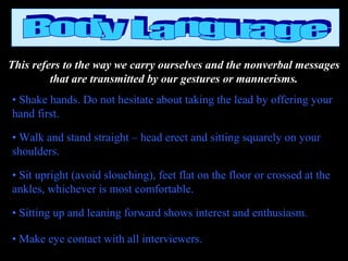 This refers to the way we carry ourselves and the nonverbal messages
that are transmitted by our gestures or mannerisms.
• Shake hands. Do not hesitate about taking the lead by offering your
hand first.
• Walk and stand straight – head erect and sitting squarely on your
shoulders.
• Sit upright (avoid slouching), feet flat on the floor or crossed at the
ankles, whichever is most comfortable.
• Sitting up and leaning forward shows interest and enthusiasm.
• Make eye contact with all interviewers.
 