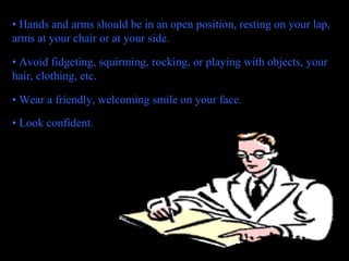 • Hands and arms should be in an open position, resting on your lap,
arms at your chair or at your side.
• Avoid fidgeting, squirming, rocking, or playing with objects, your
hair, clothing, etc.
• Wear a friendly, welcoming smile on your face.
• Look confident.
 