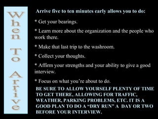 Arrive five to ten minutes early allows you to do:
* Get your bearings.
* Learn more about the organization and the people who
work there.
* Make that last trip to the washroom.
* Collect your thoughts.
* Affirm your strengths and your ability to give a good
interview.
* Focus on what you’re about to do.
BE SURE TO ALLOW YOURSELF PLENTY OF TIME
TO GET THERE, ALLOWING FOR TRAFFIC,
WEATHER, PARKING PROBLEMS, ETC. IT IS A
GOOD PLAN TO DO A “DRY RUN” A DAY OR TWO
BEFORE YOUR INTERVIEW.
 