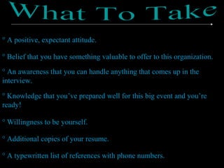 ° A positive, expectant attitude.
° Belief that you have something valuable to offer to this organization.
° An awareness that you can handle anything that comes up in the
interview.
° Knowledge that you’ve prepared well for this big event and you’re
ready!
° Willingness to be yourself.
° Additional copies of your resume.
° A typewritten list of references with phone numbers.
 