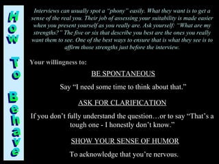 Interviews can usually spot a “phony” easily. What they want is to get a
sense of the real you. Their job of assessing your suitability is made easier
when you present yourself as you really are. Ask yourself: “What are my
strengths?” The five or six that describe you best are the ones you really
want them to see. One of the best ways to ensure that is what they see is to
affirm those strengths just before the interview.
BE SPONTANEOUS
Say “I need some time to think about that.”
Your willingness to:
ASK FOR CLARIFICATION
If you don’t fully understand the question…or to say “That’s a
tough one - I honestly don’t know.”
SHOW YOUR SENSE OF HUMOR
To acknowledge that you’re nervous.
 