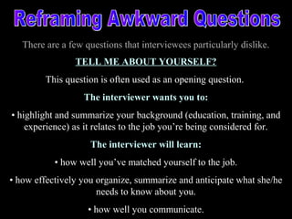 There are a few questions that interviewees particularly dislike.
TELL ME ABOUT YOURSELF?
This question is often used as an opening question.
The interviewer wants you to:
• highlight and summarize your background (education, training, and
experience) as it relates to the job you’re being considered for.
The interviewer will learn:
• how well you’ve matched yourself to the job.
• how effectively you organize, summarize and anticipate what she/he
needs to know about you.
• how well you communicate.
 