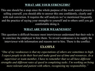 WHAT ARE YOUR STRENGTHS?
This one should be a snap since the whole purpose of the work search process is
selling yourself, you should able to answer this one confidently, clearly and
with real conviction. It requires the self analysis we’ve mentioned frequently
and the practice of saying your strengths to yourself and to others until you get
comfortable doing it.
WHAT ARE YOUR WEAKNESSES?
This question is difficult because most interviewees understand that their role is
to convince the employer to hire them. To reveal weaknesses is to supply the
interviewer with information and reasons not to hire. There is the conflict.
EXAMPLE
“One of my weaknesses is that my expectations of others are sometimes to high.
I expect people to do their best and make good use of time and resources. As a
supervisor or team member, I have to remember that we all have different
strengths and different rates of speed in completing tasks. I’m working on being
more tolerant and patient with others, recognizing my responsibility.”
 
