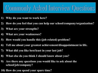 1) Why do you want to work here?
2) How do you feel that you can help our school/company/organization?
3) What are your strengths?
4) What are your weaknesses?
5) How would you handle this (job related) problem?
6) Tell me about your greatest achievement/disappointment in life.
7) What did you like best/least in your last job?
8) What else do you think I should know about you?
9) Are there any questions you would like to ask about the
school/job/company?
10) How do you spend your spare time?
 