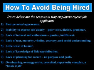 Down below are the reasons to why employers rejects job
applicants
1) Poor personal appearance.
2) Inability to express self clearly – poor voice, diction, grammar.
3) Lack of interest and enthusiasm – passive, indifferent.
4) Lack of tact, maturity, vitality, courtesy, and social understanding.
5) Little sense of humor.
6) Lack of knowledge of field specialization.
7) Lack of planning for career – no purpose and goals.
8) Overbearing, overaggressive, conceited, superiority complex, a
“know it all”
 