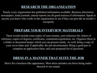 RESEARCH THE ORGANIZATION
Nearly every organization has published information available. Business directories,
newspapers, trade journals, annual reports are all good sources of information. Speak to
anyone you know who works in the organization to see if they can provide an insider’s
viewpoint.
PREPARE YOUR INTERVIEW MATERIALS
These would include extra copies of your resume, your reference list, letters of
reference, copies of degrees, certificates, credentials/registration, etc. Organize these in
a folder or document keeper which you can present neatly. As well, bring a copy of
your cover letter and, if applicable, the job advertisement. Bring a good pen to
complete an application form, and your prepared list of questions.
DRESS IN A MANNER THAT SUITS THE JOB
Strive for a business-like appearance. Most dress mistakes are those being under-
dressed or too casual.
 