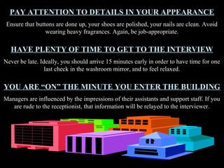 PAY ATTENTION TO DETAILS IN YOUR APPEARANCE
Ensure that buttons are done up, your shoes are polished, your nails are clean. Avoid
wearing heavy fragrances. Again, be job-appropriate.
HAVE PLENTY OF TIME TO GET TO THE INTERVIEW
Never be late. Ideally, you should arrive 15 minutes early in order to have time for one
last check in the washroom mirror, and to feel relaxed.
YOU ARE “ON” THE MINUTE YOU ENTER THE BUILDING
Managers are influenced by the impressions of their assistants and support staff. If you
are rude to the receptionist, that information will be relayed to the interviewer.
 