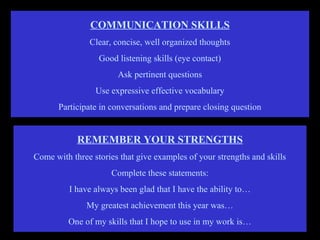 COMMUNICATION SKILLS
Clear, concise, well organized thoughts
Good listening skills (eye contact)
Ask pertinent questions
Use expressive effective vocabulary
Participate in conversations and prepare closing question
REMEMBER YOUR STRENGTHS
Come with three stories that give examples of your strengths and skills
Complete these statements:
I have always been glad that I have the ability to…
My greatest achievement this year was…
One of my skills that I hope to use in my work is…
 
