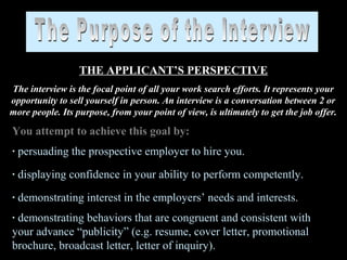 THE APPLICANT’S PERSPECTIVE
The interview is the focal point of all your work search efforts. It represents your
opportunity to sell yourself in person. An interview is a conversation between 2 or
more people. Its purpose, from your point of view, is ultimately to get the job offer.
You attempt to achieve this goal by:
· persuading the prospective employer to hire you.
· displaying confidence in your ability to perform competently.
· demonstrating interest in the employers’ needs and interests.
· demonstrating behaviors that are congruent and consistent with
your advance “publicity” (e.g. resume, cover letter, promotional
brochure, broadcast letter, letter of inquiry).
 
